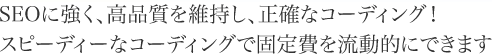 SEOに強く、高品質を維持し、正確、スピーディーな専門のコーディングで固定費を流動的に！。